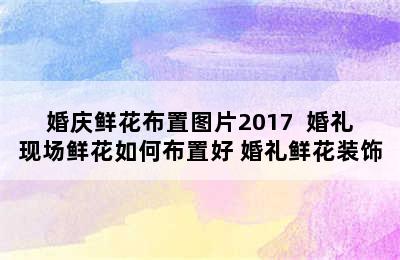 婚庆鲜花布置图片2017  婚礼现场鲜花如何布置好 婚礼鲜花装饰